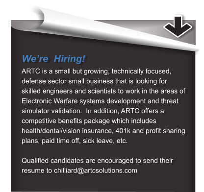 We’re  Hiring! ARTC is a small but growing, technically focused, defense sector small business that is looking for skilled engineers and scientists to work in the areas of Electronic Warfare systems development and threat simulator validation.  In addition, ARTC offers a competitive benefits package which includes health/dental/vision insurance, 401k and profit sharing plans, paid time off, sick leave, etc. Qualified candidates are encouraged to send their resume to chilliard@artcsolutions.com